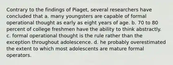 Contrary to the findings of Piaget, several researchers have concluded that a. many youngsters are capable of formal operational thought as early as eight years of age. b. 70 to 80 percent of college freshmen have the ability to think abstractly. c. formal operational thought is the rule rather than the exception throughout adolescence. d. he probably overestimated the extent to which most adolescents are mature formal operators.