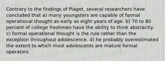 Contrary to the findings of Piaget, several researchers have concluded that a) many youngsters are capable of formal operational thought as early as eight years of age. b) 70 to 80 percent of college freshmen have the ability to think abstractly. c) formal operational thought is the rule rather than the exception throughout adolescence. d) he probably overestimated the extent to which most adolescents are mature formal operators.