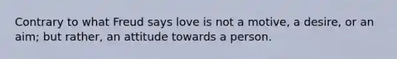 Contrary to what Freud says love is not a motive, a desire, or an aim; but rather, an attitude towards a person.