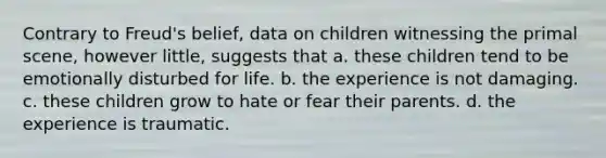 Contrary to Freud's belief, data on children witnessing the primal scene, however little, suggests that a. these children tend to be emotionally disturbed for life. b. the experience is not damaging. c. these children grow to hate or fear their parents. d. the experience is traumatic.