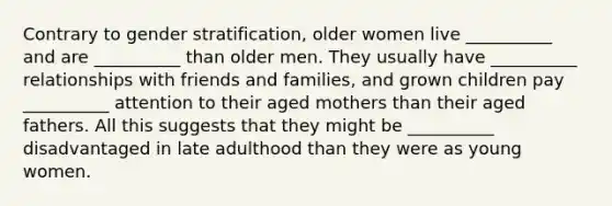 Contrary to gender stratification, older women live __________ and are __________ than older men. They usually have __________ relationships with friends and families, and grown children pay __________ attention to their aged mothers than their aged fathers. All this suggests that they might be __________ disadvantaged in late adulthood than they were as young women.