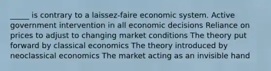 _____ is contrary to a laissez-faire economic system. Active government intervention in all economic decisions Reliance on prices to adjust to changing market conditions The theory put forward by classical economics The theory introduced by neoclassical economics The market acting as an invisible hand