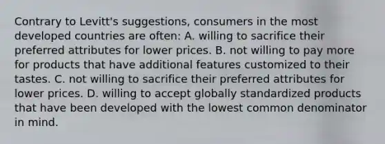 Contrary to Levitt's suggestions, consumers in the most developed countries are often: A. willing to sacrifice their preferred attributes for lower prices. B. not willing to pay more for products that have additional features customized to their tastes. C. not willing to sacrifice their preferred attributes for lower prices. D. willing to accept globally standardized products that have been developed with the lowest common denominator in mind.