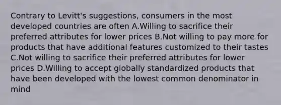 Contrary to Levitt's suggestions, consumers in the most developed countries are often A.Willing to sacrifice their preferred attributes for lower prices B.Not willing to pay more for products that have additional features customized to their tastes C.Not willing to sacrifice their preferred attributes for lower prices D.Willing to accept globally standardized products that have been developed with the lowest <a href='https://www.questionai.com/knowledge/kZ2gHMFNFU-common-denominator' class='anchor-knowledge'>common denominator</a> in mind