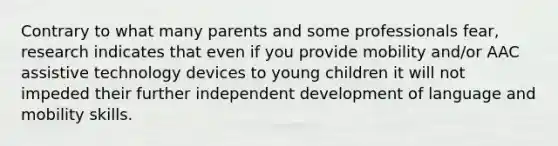 Contrary to what many parents and some professionals fear, research indicates that even if you provide mobility and/or AAC assistive technology devices to young children it will not impeded their further independent development of language and mobility skills.