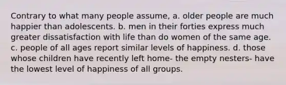 Contrary to what many people assume, a. older people are much happier than adolescents. b. men in their forties express much greater dissatisfaction with life than do women of the same age. c. people of all ages report similar levels of happiness. d. those whose children have recently left home- the empty nesters- have the lowest level of happiness of all groups.