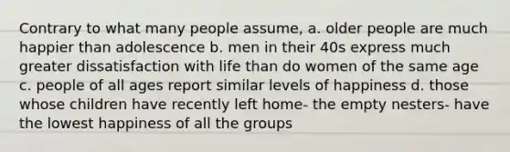 Contrary to what many people assume, a. older people are much happier than adolescence b. men in their 40s express much greater dissatisfaction with life than do women of the same age c. people of all ages report similar levels of happiness d. those whose children have recently left home- the empty nesters- have the lowest happiness of all the groups