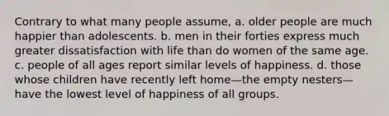 Contrary to what many people assume, a. older people are much happier than adolescents. b. men in their forties express much greater dissatisfaction with life than do women of the same age. c. people of all ages report similar levels of happiness. d. those whose children have recently left home—the empty nesters—have the lowest level of happiness of all groups.