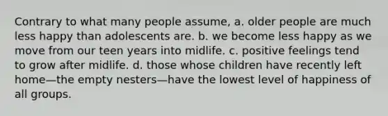 Contrary to what many people assume, a. older people are much less happy than adolescents are. b. we become less happy as we move from our teen years into midlife. c. positive feelings tend to grow after midlife. d. those whose children have recently left home—the empty nesters—have the lowest level of happiness of all groups.