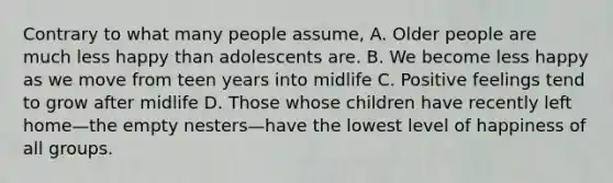 Contrary to what many people assume, A. Older people are much less happy than adolescents are. B. We become less happy as we move from teen years into midlife C. Positive feelings tend to grow after midlife D. Those whose children have recently left home—the empty nesters—have the lowest level of happiness of all groups.