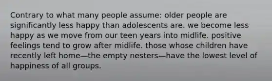 Contrary to what many people assume: older people are significantly less happy than adolescents are. we become less happy as we move from our teen years into midlife. positive feelings tend to grow after midlife. those whose children have recently left home—the empty nesters—have the lowest level of happiness of all groups.