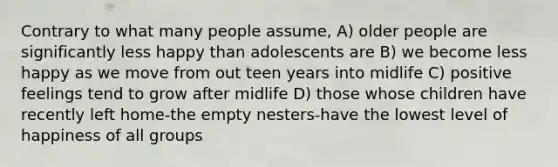 Contrary to what many people assume, A) older people are significantly less happy than adolescents are B) we become less happy as we move from out teen years into midlife C) positive feelings tend to grow after midlife D) those whose children have recently left home-the empty nesters-have the lowest level of happiness of all groups