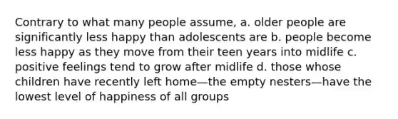 Contrary to what many people assume, a. older people are significantly less happy than adolescents are b. people become less happy as they move from their teen years into midlife c. positive feelings tend to grow after midlife d. those whose children have recently left home—the empty nesters—have the lowest level of happiness of all groups