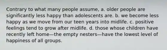 Contrary to what many people assume, a. older people are significantly less happy than adolescents are. b. we become less happy as we move from our teen years into midlife. c. positive feelings tend to grow after midlife. d. those whose children have recently left home—the empty nesters—have the lowest level of happiness of all groups.