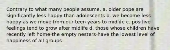 Contrary to what many people assume, a. older pope are significantly less happy than adolescents b. we become less happy as we move from our teen years to midlife c. positive feelings tend to grow after midlife d. those whose children have recently left home-the empty nesters-have the lowest level of happiness of all groups