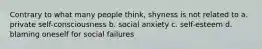 Contrary to what many people think, shyness is not related to a. private self-consciousness b. social anxiety c. self-esteem d. blaming oneself for social failures