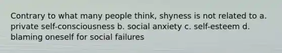 Contrary to what many people think, shyness is not related to a. private self-consciousness b. social anxiety c. self-esteem d. blaming oneself for social failures