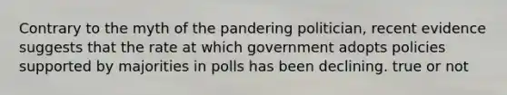 Contrary to the myth of the pandering politician, recent evidence suggests that the rate at which government adopts policies supported by majorities in polls has been declining. true or not