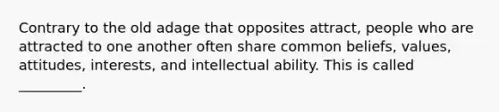 Contrary to the old adage that opposites attract, people who are attracted to one another often share common beliefs, values, attitudes, interests, and intellectual ability. This is called _________.