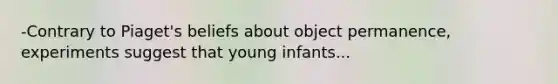 -Contrary to Piaget's beliefs about object permanence, experiments suggest that young infants...