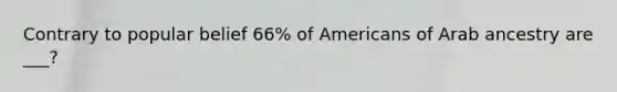 Contrary to popular belief 66% of Americans of Arab ancestry are ___?