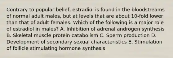 Contrary to popular belief, estradiol is found in the bloodstreams of normal adult males, but at levels that are about 10-fold lower than that of adult females. Which of the following is a major role of estradiol in males? A. Inhibition of adrenal androgen synthesis B. Skeletal muscle protein catabolism C. Sperm production D. Development of secondary sexual characteristics E. Stimulation of follicle stimulating hormone synthesis