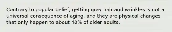 Contrary to popular belief, getting gray hair and wrinkles is not a universal consequence of aging, and they are physical changes that only happen to about 40% of older adults.