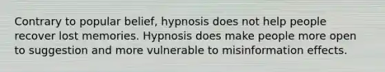 Contrary to popular belief, hypnosis does not help people recover lost memories. Hypnosis does make people more open to suggestion and more vulnerable to misinformation effects.