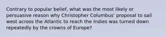 Contrary to popular belief, what was the most likely or persuasive reason why Christopher Columbus' proposal to sail west across the Atlantic to reach the Indies was turned down repeatedly by the crowns of Europe?