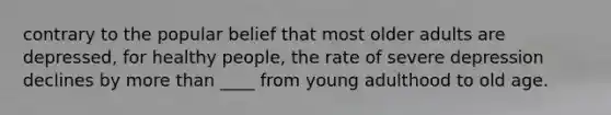 contrary to the popular belief that most older adults are depressed, for healthy people, the rate of severe depression declines by more than ____ from young adulthood to old age.