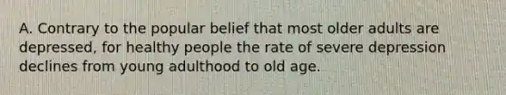 A. Contrary to the popular belief that most older adults are depressed, for healthy people the rate of severe depression declines from young adulthood to old age.