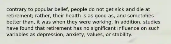 contrary to popular belief, people do not get sick and die at retirement; rather, their health is as good as, and sometimes better than, it was when they were working. In addition, studies have found that retirement has no significant influence on such variables as depression, anxiety, values, or stability.