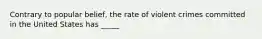 Contrary to popular belief, the rate of violent crimes committed in the United States has _____