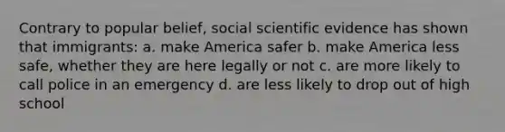 Contrary to popular belief, social scientific evidence has shown that immigrants: a. make America safer b. make America less safe, whether they are here legally or not c. are more likely to call police in an emergency d. are less likely to drop out of high school