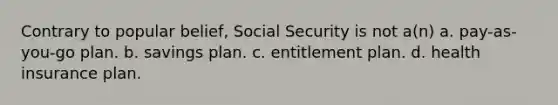 Contrary to popular belief, Social Security is not a(n) a. pay-as-you-go plan. b. savings plan. c. entitlement plan. d. health insurance plan.