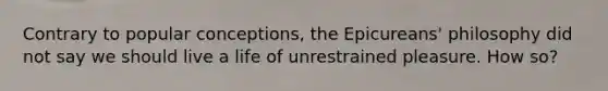 Contrary to popular conceptions, the Epicureans' philosophy did not say we should live a life of unrestrained pleasure. How so?