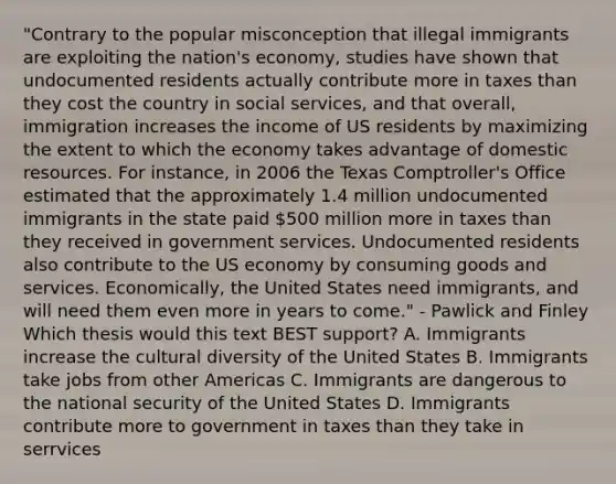 "Contrary to the popular misconception that illegal immigrants are exploiting the nation's economy, studies have shown that undocumented residents actually contribute more in taxes than they cost the country in social services, and that overall, immigration increases the income of US residents by maximizing the extent to which the economy takes advantage of domestic resources. For instance, in 2006 the Texas Comptroller's Office estimated that the approximately 1.4 million undocumented immigrants in the state paid 500 million more in taxes than they received in government services. Undocumented residents also contribute to the US economy by consuming goods and services. Economically, the United States need immigrants, and will need them even more in years to come." - Pawlick and Finley Which thesis would this text BEST support? A. Immigrants increase the cultural diversity of the United States B. Immigrants take jobs from other Americas C. Immigrants are dangerous to the national security of the United States D. Immigrants contribute more to government in taxes than they take in serrvices