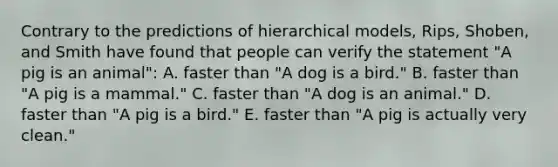 Contrary to the predictions of hierarchical models, Rips, Shoben, and Smith have found that people can verify the statement "A pig is an animal": A. faster than "A dog is a bird." B. faster than "A pig is a mammal." C. faster than "A dog is an animal." D. faster than "A pig is a bird." E. faster than "A pig is actually very clean."