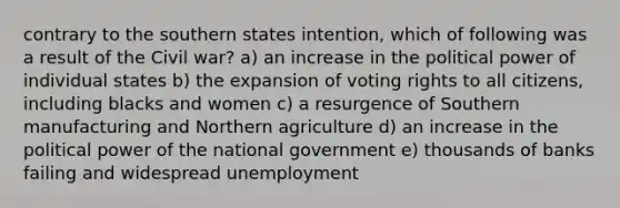 contrary to the southern states intention, which of following was a result of the Civil war? a) an increase in the political power of individual states b) the expansion of voting rights to all citizens, including blacks and women c) a resurgence of Southern manufacturing and Northern agriculture d) an increase in the political power of the national government e) thousands of banks failing and widespread unemployment