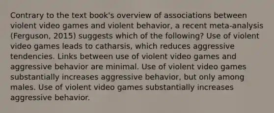 Contrary to the text book's overview of associations between violent video games and violent behavior, a recent meta-analysis (Ferguson, 2015) suggests which of the following? Use of violent video games leads to catharsis, which reduces aggressive tendencies. Links between use of violent video games and aggressive behavior are minimal. Use of violent video games substantially increases aggressive behavior, but only among males. Use of violent video games substantially increases aggressive behavior.