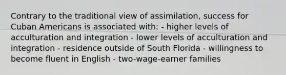 Contrary to the traditional view of assimilation, success for Cuban Americans is associated with: - higher levels of acculturation and integration - lower levels of acculturation and integration - residence outside of South Florida - willingness to become fluent in English - two-wage-earner families