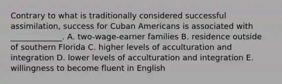 Contrary to what is traditionally considered successful assimilation, success for Cuban Americans is associated with _____________. A. two-wage-earner families B. residence outside of southern Florida C. higher levels of acculturation and integration D. lower levels of acculturation and integration E. willingness to become fluent in English