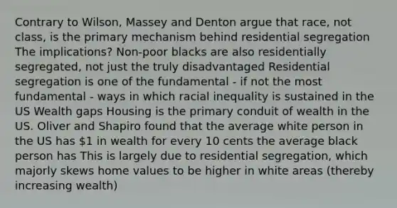 Contrary to Wilson, Massey and Denton argue that race, not class, is the primary mechanism behind residential segregation The implications? Non-poor blacks are also residentially segregated, not just the truly disadvantaged Residential segregation is one of the fundamental - if not the most fundamental - ways in which racial inequality is sustained in the US Wealth gaps Housing is the primary conduit of wealth in the US. Oliver and Shapiro found that the average white person in the US has 1 in wealth for every 10 cents the average black person has This is largely due to residential segregation, which majorly skews home values to be higher in white areas (thereby increasing wealth)