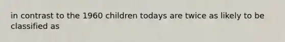 in contrast to the 1960 children todays are twice as likely to be classified as