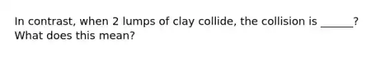 In contrast, when 2 lumps of clay collide, the collision is ______? What does this mean?