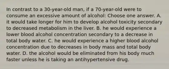 In contrast to a 30-year-old man, if a 70-year-old were to consume an excessive amount of alcohol: Choose one answer. A. it would take longer for him to develop alcohol toxicity secondary to decreased metabolism in the liver. B. he would experience a lower blood alcohol concentration secondary to a decrease in total body water. C. he would experience a higher blood alcohol concentration due to decreases in body mass and total body water. D. the alcohol would be eliminated from his body much faster unless he is taking an antihypertensive drug.