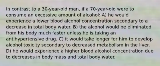 In contrast to a 30-year-old man, if a 70-year-old were to consume an excessive amount of alcohol: A) he would experience a lower blood alcohol concentration secondary to a decrease in total body water. B) the alcohol would be eliminated from his body much faster unless he is taking an antihypertensive drug. C) it would take longer for him to develop alcohol toxicity secondary to decreased metabolism in the liver. D) he would experience a higher blood alcohol concentration due to decreases in body mass and total body water.