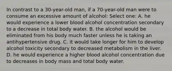 In contrast to a 30-year-old man, if a 70-year-old man were to consume an excessive amount of alcohol: Select one: A. he would experience a lower blood alcohol concentration secondary to a decrease in total body water. B. the alcohol would be eliminated from his body much faster unless he is taking an antihypertensive drug. C. it would take longer for him to develop alcohol toxicity secondary to decreased metabolism in the liver. D. he would experience a higher blood alcohol concentration due to decreases in body mass and total body water.