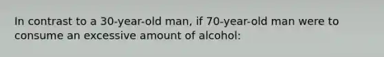 In contrast to a 30-year-old man, if 70-year-old man were to consume an excessive amount of alcohol: