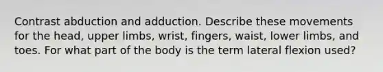 Contrast abduction and adduction. Describe these movements for the head, upper limbs, wrist, fingers, waist, lower limbs, and toes. For what part of the body is the term lateral flexion used?